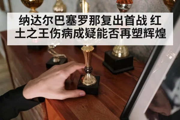 纳达尔巴塞罗那复出首战 红土之王伤病成疑能否再塑辉煌